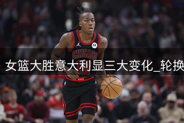 女篮大胜意大利显三大变化 轮换调整成效显著