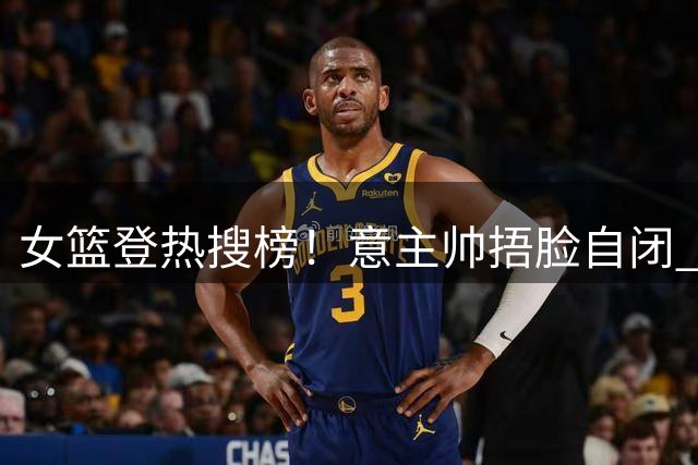 女篮登热搜榜！意主帅捂脸自闭 王思雨现场指导张子宇 宫鲁鸣被赞MVP